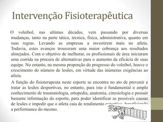 Intervenção Fisioterapêutica
O voleibol, nas ultimas décadas, vem passando por diversas
mudanças, tanto na parte tática, técnica, física, administrativa, quanto em
suas regras. Levando as empresas a investirem mais no atleta.
Todavia, estes avanços trouxeram uma maior cobrança aos resultados
almejados. Com o objetivo de melhorar, os profissionais de área iniciaram
uma corrida na procura de alternativas para o aumento da eficácia de suas
equipe. No entanto, na mesma proporção do progresso do voleibol, houve o
crescimento do número de lesões, em virtude das inúmeras exigências ao
atleta.
A função do fisioterapeuta neste esporte se encontra no ato de prevenir e
tratar as lesões desportivas, no entanto, para isto é fundamental o amplo
conhecimento de traumatologia, ortopedia, anatomia, cinesiologia e possuir
bastante informação do esporte, para poder identificar as possíveis causas
de lesões e impedir que o atleta caia de rendimento esportivo, beneficiando
a performance do mesmo.
 