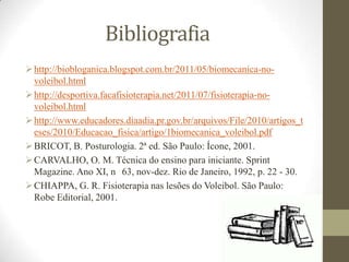 Bibliografia
http://biobloganica.blogspot.com.br/2011/05/biomecanica-no-
voleibol.html
http://desportiva.facafisioterapia.net/2011/07/fisioterapia-no-
voleibol.html
http://www.educadores.diaadia.pr.gov.br/arquivos/File/2010/artigos_t
eses/2010/Educacao_fisica/artigo/1biomecanica_voleibol.pdf
BRICOT, B. Posturologia. 2ª ed. São Paulo: Ícone, 2001.
CARVALHO, O. M. Técnica do ensino para iniciante. Sprint
Magazine. Ano XI, n 63, nov-dez. Rio de Janeiro, 1992, p. 22 - 30.
CHIAPPA, G. R. Fisioterapia nas lesões do Voleibol. São Paulo:
Robe Editorial, 2001.
 