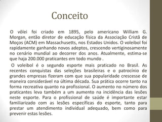 Conceito
O vôlei foi criado em 1895, pelo americano William G.
Morgan, então diretor de educação física da Associação Cristã de
Moços (ACM) em Massachusetts, nos Estados Unidos. O voleibol foi
rapidamente ganhando novos adeptos, crescendo vertiginosamente
no cenário mundial ao decorrer dos anos. Atualmente, estima-se
que haja 200.000 praticantes em todo mundo .
O voleibol é o segundo esporte mais praticado no Brasil. As
recentes conquistas das seleções brasileiras e o patrocínio de
grandes empresas fizeram com que sua popularidade crescesse de
maneira considerável na última década. Sua prática ocorre tanto na
forma recreativa quanto na profissional. O aumento no número dos
praticantes leva também a um aumento na incidência das lesões
neste esporte. Para o profissional de saúde é importante estar
familiarizado com as lesões específicas do esporte, tanto para
prestar um atendimento individual adequado, bem como para
prevenir estas lesões.
 