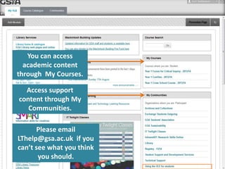 You can access 
academic content 
through My Courses. 
Access support 
content through My 
Communities. 
Please email 
LThelp@gsa.ac.uk if you 
can’t see what you think 
you should. 
 