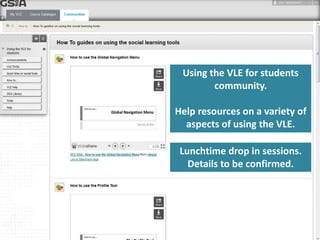 Using the VLE for students 
community. 
Help resources on a variety of 
aspects of using the VLE. 
Lunchtime drop in sessions. 
Details to be confirmed. 
 