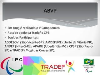 ABVP
Em 2003 é realizado o Iº Campeonato
Recebe apoio da Tradef e CPB
Equipes Participantes:
ADDESOVI (São Vicente-SP), AMDEFUVE (União da Vitória-PR),
ANDEF (Niterói-RJ), APARU (Uberlândia-MG), CPSP (São Paulo-
SP) e TRADEF (Mogi das Cruzes-SP).
 