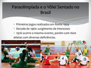 Paraolimpíada e o Vôlei Sentado no
Brasil
Primeiros jogos realizados em Roma 1959
Decada de 1960: surgimento de interesses
1976 ocorre o mesmo evento, porém com 1600
atletas com diversas deficiências.
 