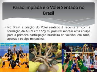 Paraolimpíada e o Vôlei Sentado no
Brasil
No Brasil a criação do Volei sentado é recente e com a
formação da ABPV em 2003 foi possivel montar uma equipe
para a primeira participação brasileira no voleibol em 2008,
apenas a equipe masculina.
 