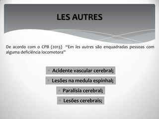 Lesões na medula espinhal;
LES AUTRES
Paralisia cerebral;
Lesões cerebrais;
Acidente vascular cerebral;
De acordo com o CPB (2013) “Em les autres são enquadradas pessoas com
alguma deficiência locomotora”
 