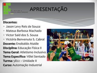 APRESENTAÇÃO
Discentes:
Jason Levy Reis de Souza
Mateus Barbosa Machado
Victor Said dos S. Sousa
Victória Benvenuto S. Cabral
Docente: Enobaldo Ataíde
Disciplina: Educação Física II
Tema Geral: Atletismo Inclusivo
Tema Específico: Vôlei Sentado
Turma: 5822 – Unidade II
Curso: Automação Industrial
 