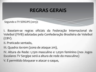 I. Baseiam-se regras oficiais da Federação Internacional de
Voleibol (FIVB) adotadas pela Confederação Brasileira de Voleibol
(CBV).
II. Praticado sentado,
III. Quadra: 6x10m (zona de ataque 2m),
IV. Altura da Rede: 1,15m masculino e 1,05m feminino (nos Jogos
Escolares TV Sergipe será a altura de rede do masculino)
V. É permitido bloquear e atacar o saque,
REGRAS GERAIS
Segundo o TV SERGIPE (2013):
 