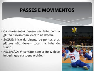 Os movimentos devem ser feito com o
glúteo fixo ao chão, exceto na defesa.
SAQUE: Inicio da disputa de pontos e os
glúteos não devem tocar na linha de
fundo.
RECEPÇÃO: 1º contato com a Bola, deve
impedir que ela toque o chão.
PASSES E MOVIMENTOS
 