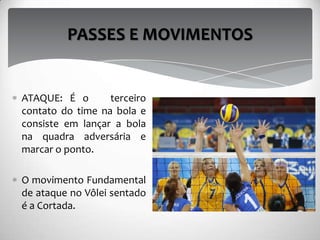 ATAQUE: É o terceiro
contato do time na bola e
consiste em lançar a bola
na quadra adversária e
marcar o ponto.
O movimento Fundamental
de ataque no Vôlei sentado
é a Cortada.
PASSES E MOVIMENTOS
 