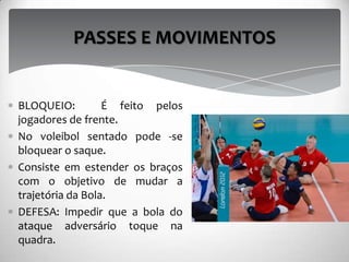BLOQUEIO: É feito pelos
jogadores de frente.
No voleibol sentado pode -se
bloquear o saque.
Consiste em estender os braços
com o objetivo de mudar a
trajetória da Bola.
DEFESA: Impedir que a bola do
ataque adversário toque na
quadra.
PASSES E MOVIMENTOS
 