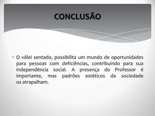 O vôlei sentado, possibilita um mundo de oportunidades
para pessoas com deficiências, contribuindo para sua
independência social. A presença do Professor é
importante, mas padrões estéticos da sociedade
os atrapalham.
CONCLUSÃO
 