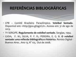 CPB – Comitê Brasileiro Paraolímpico. Voleibol Sentado.
Disponível em: <http://goo.gl/qg2CzI>. Acesso em: 31 de ago de
2013.
TV SERGIPE. Regulamento de voleibol sentado. Sergipe, 1994.
GIOIA, F. M.; SILVA, P. F. R.; PEREIRA, E. G. B. O voleibol
sentado: uma reflexão bibliográfica e histórica. Revista Digital -
Buenos Aires , Ano 13, N° 125, Out de 2008.
REFERÊNCIAS BIBLIOGRÁFICAS
 