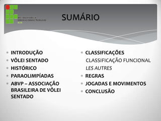 INTRODUÇÃO
VÔLEI SENTADO
HISTÓRICO
PARAOLIMPÍADAS
ABVP – ASSOCIAÇÃO
BRASILEIRA DE VÔLEI
SENTADO
CLASSIFICAÇÕES
CLASSIFICAÇÃO FUNCIONAL
LES AUTRES
REGRAS
JOGADAS E MOVIMENTOS
CONCLUSÃO
SUMÁRIO
 