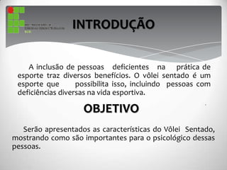 INTRODUÇÃO
A inclusão de pessoas deficientes na prática de
esporte traz diversos benefícios. O vôlei sentado é um
esporte que possibilita isso, incluindo pessoas com
deficiências diversas na vida esportiva.
OBJETIVO
Serão apresentados as características do Vôlei Sentado,
mostrando como são importantes para o psicológico dessas
pessoas.
 
