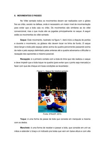 6. MOVIMENTOS E PASSES
No Vôlei sentado todos os movimentos devem ser realizados com o glúteo
fixo ao chão, exceto na defesa, onde é necessário um maior nível de movimentação
para evitar que a bola caia no chão. Os movimentos são similares ao do vôlei
convencional, mas o que muda são as jogadas principalmente no saque. A seguir
estão os movimentos do vôlei sentado:
Saque: Este movimento, ilustrado na figura 1, dará inicio a disputa de pontos
e durante o movimento, os glúteos não devem tocar na linha de fundo. O saque
deve lançar a bola pelo espaço aéreo acima da quadra percorrendo passando acima
da rede e pelo espaço delimitado pelas antenas até a quadra adversaria e dificultar a
recepção dos oponentes o máximo possível.
Recepção: é o primeiro contato com a bola do time que não realizou o saque
e deve impedir que a bola toque na quadra (para evitar que o ponto seja marcado) e
fazer com que ela cheque em boas condições ao levantador.
Figura 1 – Saque No Voleibol sentado
Fonte: STAUDT, 2013.
Toque: é uma forma de passe de bola que consiste em manipular a mesma
com os dedos.
Manchete: é uma forma de receber e passar a bola, que consiste em unir as
mãos e estender o braço e é indicado pra bolas que vem em baixa altura e com alta
 