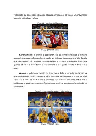 velocidade, ou seja, bolas típicas de ataques adversários, por isso é um movimento
bastante utilizado na defesa.
Figura 2 – Movimento Manchete
Fonte: STAUDT, 2013.
Levantamento: o objetivo é posicionar bola de forma estratégica e ofensiva
para outra pessoa realizar o ataque, pode ser feito por toque ou manchete. Sendo
que pelo primeiro há um maior controle da bola e por isso a manchete é utilizada
quando a bola vem muito baixa. O levantamento é o segundo contato do time com a
bola.
Ataque: é o terceiro contato do time com a bola e consiste em lançar na
quadra adversaria com o objetivo de tocar no chão e se conquistar o ponto. No vôlei
sentado o movimento fundamental é a Cortada, que consiste em um levantamento e
batida para a quadra adversaria. A figura abaixo mostra o ataque sendo realizado no
vôlei sentado:
Figura 3: Jogadora atacando no vôlei sentado.
Fonte: STAUDT, 2013.
 