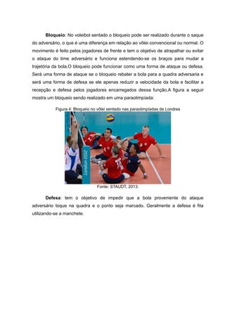 Bloqueio: No voleibol sentado o bloqueio pode ser realizado durante o saque
do adversário, o que é uma diferença em relação ao vôlei convencional ou normal. O
movimento é feito pelos jogadores de frente e tem o objetivo de atrapalhar ou evitar
o ataque do time adversário e funciona estendendo-se os braços para mudar a
trajetória da bola.O bloqueio pode funcionar como uma forma de ataque ou defesa.
Será uma forma de ataque se o bloqueio rebater a bola para a quadra adversaria e
será uma forma de defesa se ele apenas reduzir a velocidade da bola e facilitar a
recepção e defesa pelos jogadores encarregados dessa função.A figura a seguir
mostra um bloqueio sendo realizado em uma paraolimpíada:
Figura 4: Bloqueio no vôlei sentado nas paraolimpíadas de Londres
Fonte: STAUDT, 2013.
Defesa: tem o objetivo de impedir que a bola proveniente do ataque
adversário toque na quadra e o ponto seja marcado. Geralmente a defesa é fita
utilizando-se a manchete.
 
