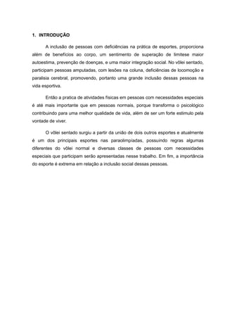 1. INTRODUÇÃO
A inclusão de pessoas com deficiências na prática de esportes, proporciona
além de benefícios ao corpo, um sentimento de superação de limitese maior
autoestima, prevenção de doenças, e uma maior integração social. No vôlei sentado,
participam pessoas amputadas, com lesões na coluna, deficiências de locomoção e
paralisia cerebral, promovendo, portanto uma grande inclusão dessas pessoas na
vida esportiva.
Então a pratica de atividades físicas em pessoas com necessidades especiais
é até mais importante que em pessoas normais, porque transforma o psicológico
contribuindo para uma melhor qualidade de vida, além de ser um forte estimulo pela
vontade de viver.
O vôlei sentado surgiu a partir da união de dois outros esportes e atualmente
é um dos principais esportes nas paraolimpíadas, possuindo regras algumas
diferentes do vôlei normal e diversas classes de pessoas com necessidades
especiais que participam serão apresentadas nesse trabalho. Em fim, a importância
do esporte é extrema em relação a inclusão social dessas pessoas.
 