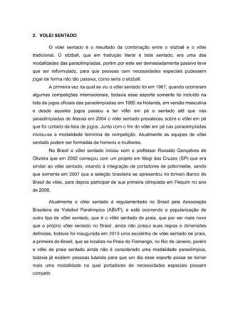 2. VOLEI SENTADO
O vôlei sentado é o resultado da combinação entre o sitzball e o vôlei
tradicional. O sitzball, que em tradução literal é bola sentado, era uma das
modalidades das paraolimpíadas, porém por este ser demasiadamente passivo teve
que ser reformulado, para que pessoas com necessidades especiais pudessem
jogar de forma não tão passiva, como seria o sitzball.
A primeira vez na qual se viu o vôlei sentado foi em 1967, quando ocorreram
algumas competições internacionais, todavia esse esporte somente foi incluído na
lista de jogos oficiais das paraolimpíadas em 1980 na Holanda, em versão masculina
e desde aqueles jogos passou a ter vôlei em pé e sentado até que nas
paraolimpíadas de Atenas em 2004 o vôlei sentado prevaleceu sobre o vôlei em pé
que foi cortado da lista de jogos. Junto com o fim do vôlei em pé nas paraolimpíadas
iniciou-se a modalidade feminina de competição. Atualmente as equipes de vôlei
sentado podem ser formadas de homens e mulheres.
No Brasil o vôlei sentado iniciou com o professor Ronaldo Gonçalves de
Oliveira que em 2002 começou com um projeto em Mogi das Cruzes (SP) que era
similar ao vôlei sentado, visando à integração de portadores de poliomielite, sendo
que somente em 2007 que a seleção brasileira se apresentou no torneio Banco do
Brasil de vôlei, para depois participar de sua primeira olimpíada em Pequim no ano
de 2008.
Atualmente o vôlei sentado é regulamentado no Brasil pela Associação
Brasileira de Voleibol Paralímpico (ABVP), e está ocorrendo a popularização de
outro tipo de vôlei sentado, que é o vôlei sentado de praia, que por ser mais novo
que o próprio vôlei sentado no Brasil, ainda não possui suas regras e dimensões
definidas, todavia foi inaugurada em 2010 uma escolinha de vôlei sentado de praia,
a primeira do Brasil, que se localiza na Praia do Flamengo, no Rio de Janeiro, porém
o vôlei de praia sentado ainda não é considerado uma modalidade paraolímpica,
todavia já existem pessoas lutando para que um dia esse esporte possa se tornar
mais uma modalidade na qual portadores de necessidades especiais possam
competir.
 