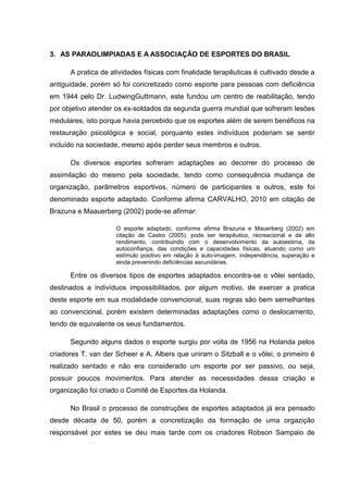 3. AS PARAOLIMPIADAS E A ASSOCIAÇÃO DE ESPORTES DO BRASIL
A pratica de atividades físicas com finalidade terapêuticas é cultivado desde a
antiguidade, porém só foi concretizado como esporte para pessoas com deficiência
em 1944 pelo Dr. LudwingGuttmann, este fundou um centro de reabilitação, tendo
por objetivo atender os ex-soldados da segunda guerra mundial que sofreram lesões
medulares, isto porque havia percebido que os esportes além de serem benéficos na
restauração psicológica e social, porquanto estes indivíduos poderiam se sentir
incluído na sociedade, mesmo após perder seus membros e outros.
Os diversos esportes sofreram adaptações ao decorrer do processo de
assimilação do mesmo pela sociedade, tendo como consequência mudança de
organização, parâmetros esportivos, número de participantes e outros, este foi
denominado esporte adaptado. Conforme afirma CARVALHO, 2010 em citação de
Brazuna e Maauerberg (2002) pode-se afirmar:
O esporte adaptado, conforme afirma Brazuna e Mauerberg (2002) em
citação de Castro (2005), pode ser terapêutico, recreacional e de alto
rendimento, contribuindo com o desenvolvimento da autoestima, da
autoconfiança, das condições e capacidades físicas, atuando como um
estímulo positivo em relação à auto-imagem, independência, superação e
ainda prevenindo deficiências secundárias.
Entre os diversos tipos de esportes adaptados encontra-se o vôlei sentado,
destinados a indivíduos impossibilitados, por algum motivo, de exercer a pratica
deste esporte em sua modalidade convencional, suas regras são bem semelhantes
ao convencional, porém existem determinadas adaptações como o deslocamento,
tendo de equivalente os seus fundamentos.
Segundo alguns dados o esporte surgiu por volta de 1956 na Holanda pelos
criadores T. van der Scheer e A. Albers que uniram o Sitzball e o vôlei, o primeiro é
realizado sentado e não era considerado um esporte por ser passivo, ou seja,
possuir poucos movimentos. Para atender as necessidades dessa criação e
organização foi criado o Comitê de Esportes da Holanda.
No Brasil o processo de construções de esportes adaptados já era pensado
desde década de 50, porém a concretização da formação de uma orgazição
responsável por estes se deu mais tarde com os criadores Robson Sampaio de
 