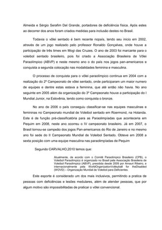 Almeida e Sérgio Serafim Del Grande, portadores de deficiência física. Após estes
ao decorrer dos anos foram criados medidas para inclusão destes no Brasil.
Todavia o vôlei sentado é bem recente nopaís, tendo seu inicio em 2002,
através de um jogo realizado pelo professor Ronaldo Gonçalves, onde houve a
participação de três times em Mogi das Cruzes. O ano de 2003 foi marcante para o
voleibol sentado brasileiro, pois foi criado a Associação Brasileira de Vôlei
Paraolímpico (ABVP) e neste mesmo ano o do país nos jogos pan-americanos e
conquista a segunda colocação nas modalidades feminina e masculina.
O processo de conquista para o vôlei paraolímpico continua em 2004 com a
realização do 2º Campeonato de vôlei sentado, onde participaram um maior numero
de equipes e dentre estas estava a feminina, que até então não havia. No ano
seguinte em 2005 além da organização do 3º Campeonato houve a participação do I
Mundial Junior, na Eslovênia, tendo como conquista o bronze.
No ano de 2006 o país conseguiu classificar-se nas equipes masculinas e
femininas no Campeonato mundial de Voleibol sentado em Roermond, na Holanda.
Este é de função pré-classificatória para as Paraolimpíadas que aconteceria em
Pequim em 2008, neste ano ocorreu o IV campeonato brasileiro. Já em 2007, o
Brasil tornou-se campeão dos jogos Pan-americanos do Rio de Janeiro e no mesmo
ano foi sede do II Campeonato Mundial de Voleibol Sentado. Obteve em 2008 a
sexta posição com uma equipe masculina nas paraolimpíadas de Pequim
Segundo CARVALHO,2010 temos que:
Atualmente, de acordo com o Comitê Paraolímpico Brasileiro (CPB), o
Voleibol Paraolímpico é organizado no Brasil pela Associação Brasileira de
Voleibol Paraolímpico (ABVP), presidida desde 2009 por Amauri Ribeiro, e
internacionalmente pela WorldOrganizationVolleyball for theDisabled
(WOVD) – Organização Mundial de Voleibol para Deficientes.
Este esporte é considerado um dos mais inclusivos, permitindo a pratica de
pessoas com deficiências e lesões medulares, além de atender pessoas, que por
algum motivo são impossibilitadas de praticar o vôlei convencional.
 