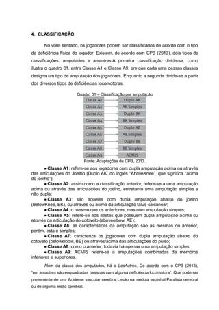 4. CLASSIFICAÇÃO
No vôlei sentado, os jogadores podem ser classificados de acordo com o tipo
de deficiência física do jogador. Existem, de acordo com CPB (2013), dois tipos de
classificações: amputados e lesautres.A primeira classificação divide-se, como
ilustra o quadro 01, entre Classe A1 e Classe A9, em que cada uma dessas classes
designa um tipo de amputação dos jogadores. Enquanto a segunda divide-se a partir
dos diversos tipos de deficiências locomotoras.
Quadro 01 – Classificação por amputação
Fonte: Adaptações de CPB, 2013.
Classe A1: refere-se aos jogadores com dupla amputação acima ou através
das articulações do Joelho (Duplo AK, do inglês “AboveKnee”, que significa “acima
do joelho”);
Classe A2: assim como a classificação anterior, refere-se a uma amputação
acima ou através das articulações do joelho, entretanto uma amputação simples e
não dupla;
Classe A3: são aqueles com dupla amputação abaixo do joelho
(BelowKnee, BK), ou através ou acima da articulação tálus-calcanear;
Classe A4: o mesmo que os anteriores, mas com amputação simples;
Classe A5: refere-se aos atletas que possuem dupla amputação acima ou
através da articulação do cotovelo (aboveelbow, AE);
Classe A6: as características da amputação são as mesmas do anterior,
porém, esta é simples;
Classe A7: caracteriza os jogadores com dupla amputação abaixo do
cotovelo (belowelbow, BE) ou através/acima das articulações do pulso;
Classe A8: como o anterior, todavia há apenas uma amputação simples;
Classe A9: ACMIS refere-se a amputações combinadas de membros
inferiores e superiores.
Além da classe dos amputados, há a LesAutres. De acordo com o CPB (2013),
“em lesautres são enquadradas pessoas com alguma deficiência locomotora”. Que pode ser
proveniente de um: Acidente vascular cerebral;Lesão na medula espinhal;Paralisia cerebral
ou de alguma lesão cerebral.
 