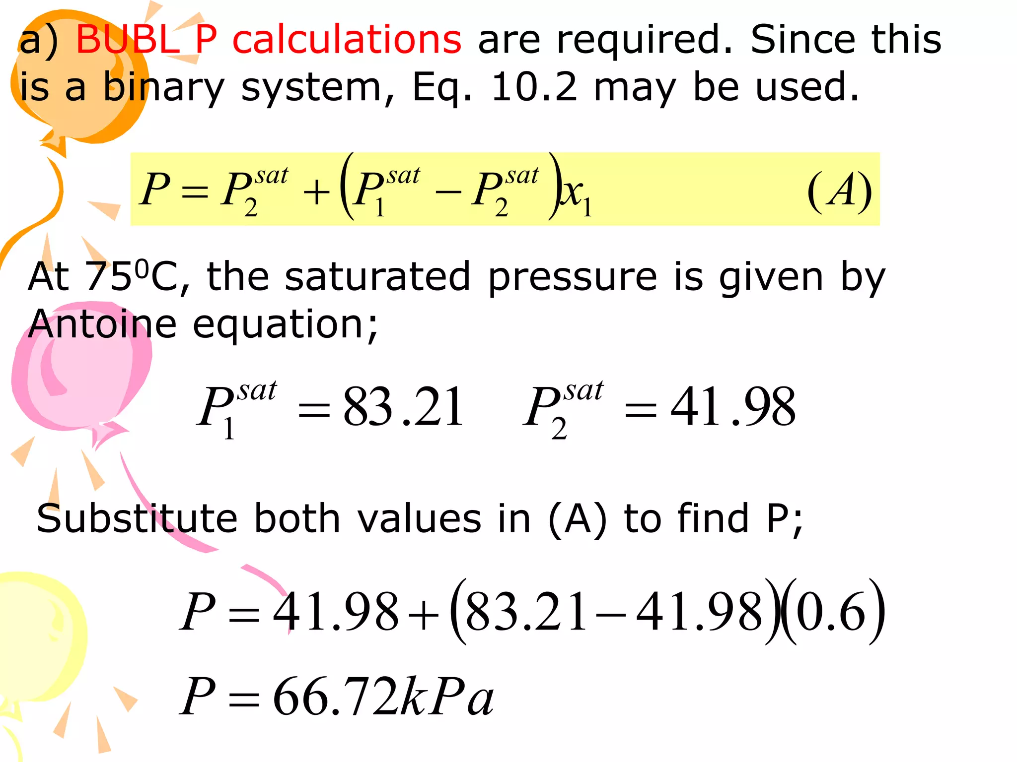 a) BUBL P calculations are required. Since this
is a binary system, Eq. 10.2 may be used.
  )
(
1
2
1
2 A
x
P
P
P
P sat
sat
sat



At 750C, the saturated pressure is given by
Antoine equation;
98
.
41
21
.
83 2
1 
 sat
sat
P
P
Substitute both values in (A) to find P;
  
kPa
P
P
72
.
66
6
.
0
98
.
41
21
.
83
98
.
41




 
