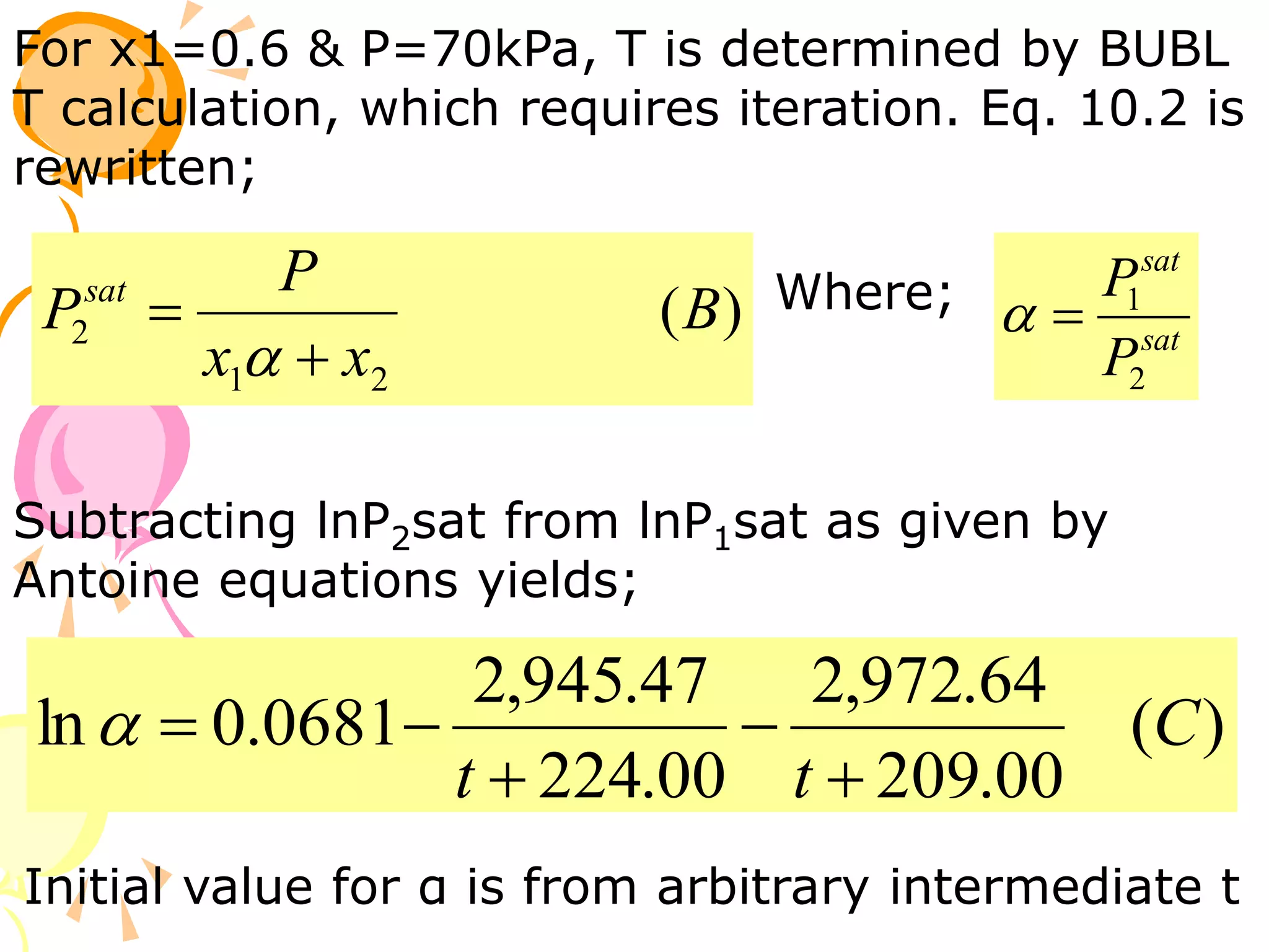 For x1=0.6 & P=70kPa, T is determined by BUBL
T calculation, which requires iteration. Eq. 10.2 is
rewritten;
)
(
2
1
2 B
x
x
P
Psat


 sat
sat
P
P
2
1


Where;
Subtracting lnP2sat from lnP1sat as given by
Antoine equations yields;
)
(
00
.
209
64
.
972
,
2
00
.
224
47
.
945
,
2
0681
.
0
ln C
t
t 





Initial value for α is from arbitrary intermediate t
 