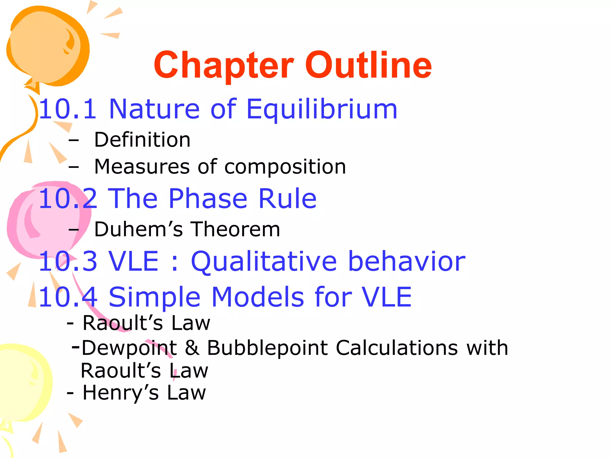 10.1 Nature of Equilibrium
– Definition
– Measures of composition
10.2 The Phase Rule
– Duhem’s Theorem
10.3 VLE : Qualitative behavior
10.4 Simple Models for VLE
- Raoult’s Law
-Dewpoint & Bubblepoint Calculations with
Raoult’s Law
- Henry’s Law
Chapter Outline
 