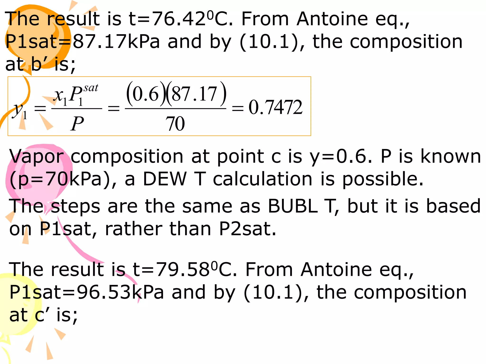 The result is t=76.420C. From Antoine eq.,
P1sat=87.17kPa and by (10.1), the composition
at b’ is;
   7472
.
0
70
17
.
87
6
.
0
1
1
1 


P
P
x
y
sat
Vapor composition at point c is y=0.6. P is known
(p=70kPa), a DEW T calculation is possible.
The steps are the same as BUBL T, but it is based
on P1sat, rather than P2sat.
The result is t=79.580C. From Antoine eq.,
P1sat=96.53kPa and by (10.1), the composition
at c’ is;
 