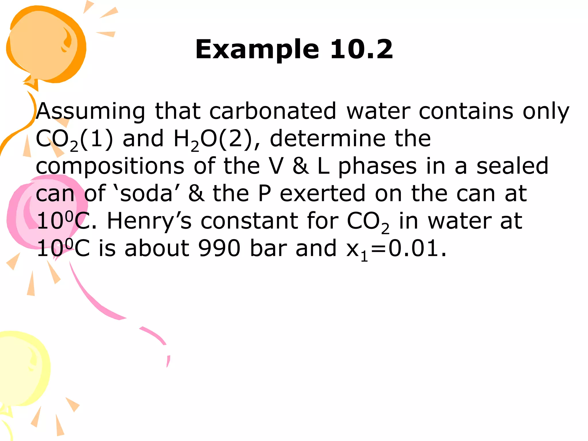 Example 10.2
Assuming that carbonated water contains only
CO2(1) and H2O(2), determine the
compositions of the V & L phases in a sealed
can of ‘soda’ & the P exerted on the can at
100C. Henry’s constant for CO2 in water at
100C is about 990 bar and x1=0.01.
 
