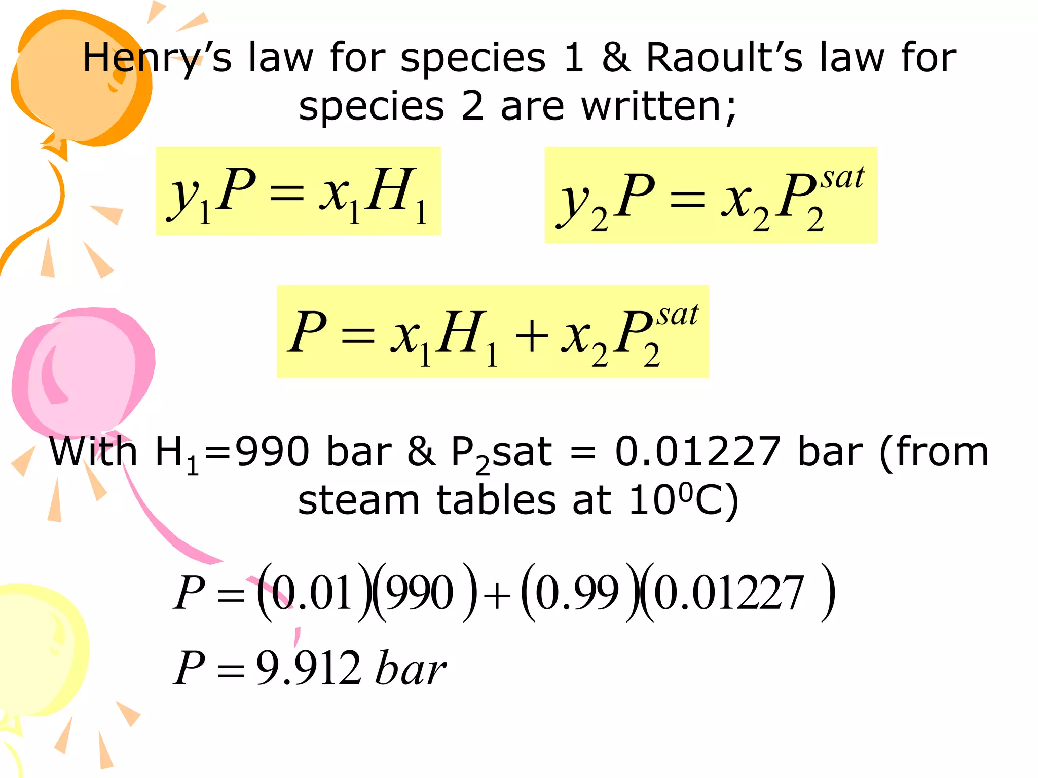 Henry’s law for species 1 & Raoult’s law for
species 2 are written;
1
1
1 H
x
P
y  sat
P
x
P
y 2
2
2 
With H1=990 bar & P2sat = 0.01227 bar (from
steam tables at 100C)
     
bar
P
P
912
.
9
01227
.
0
99
.
0
990
01
.
0



sat
P
x
H
x
P 2
2
1
1 

 