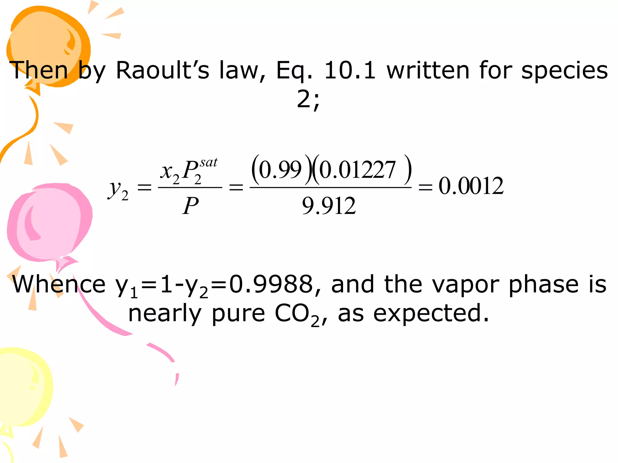 Then by Raoult’s law, Eq. 10.1 written for species
2;
   0012
.
0
912
.
9
01227
.
0
99
.
0
2
2
2 


P
P
x
y
sat
Whence y1=1-y2=0.9988, and the vapor phase is
nearly pure CO2, as expected.
 