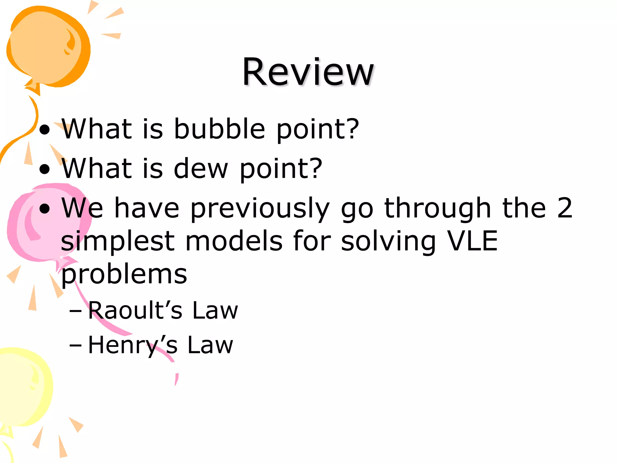 Review
• What is bubble point?
• What is dew point?
• We have previously go through the 2
simplest models for solving VLE
problems
– Raoult’s Law
– Henry’s Law
 
