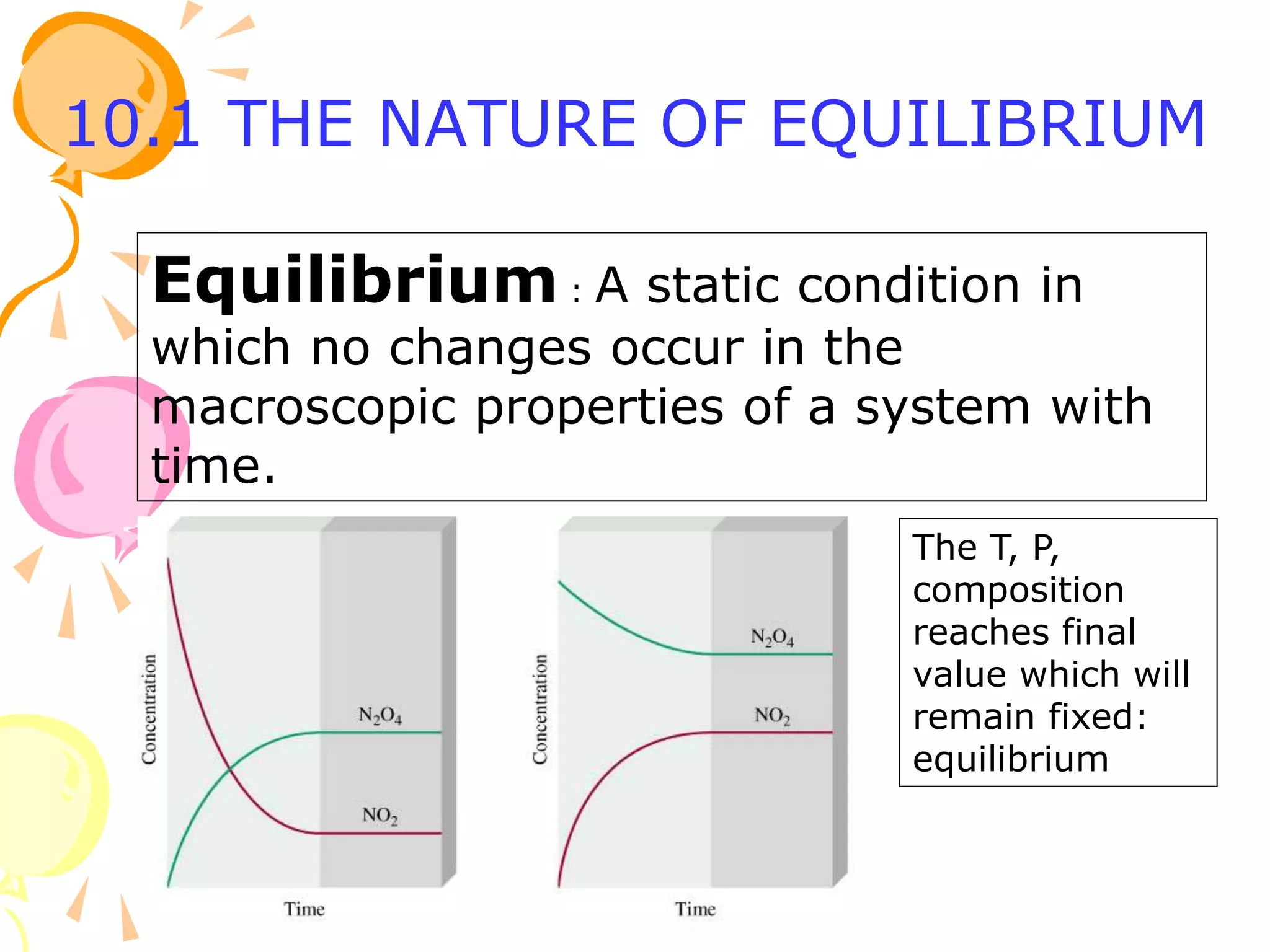 10.1 THE NATURE OF EQUILIBRIUM
Equilibrium : A static condition in
which no changes occur in the
macroscopic properties of a system with
time.
The T, P,
composition
reaches final
value which will
remain fixed:
equilibrium
 
