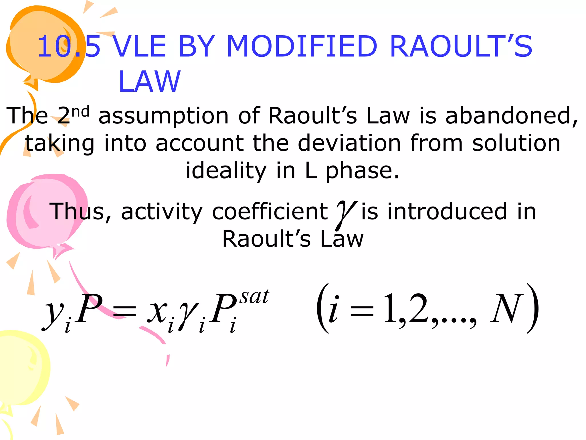 The 2nd assumption of Raoult’s Law is abandoned,
taking into account the deviation from solution
ideality in L phase.
Thus, activity coefficient is introduced in
Raoult’s Law

 
N
i
P
x
P
y sat
i
i
i
i ,...,
2
,
1

 
10.5 VLE BY MODIFIED RAOULT’S
LAW
 