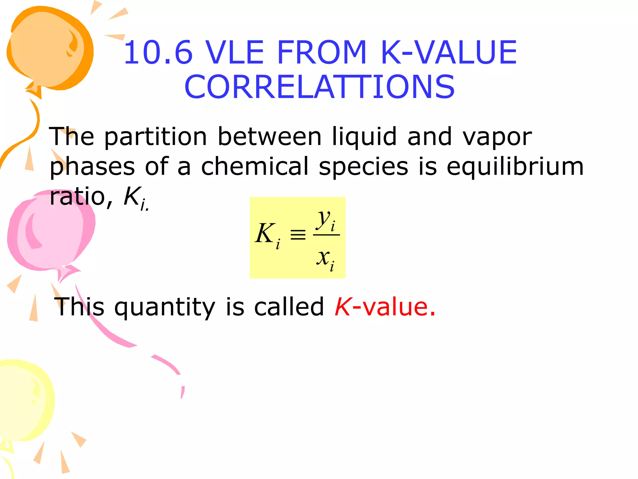 10.6 VLE FROM K-VALUE
CORRELATTIONS
The partition between liquid and vapor
phases of a chemical species is equilibrium
ratio, Ki.
i
i
i
x
y
K 
This quantity is called K-value.
 