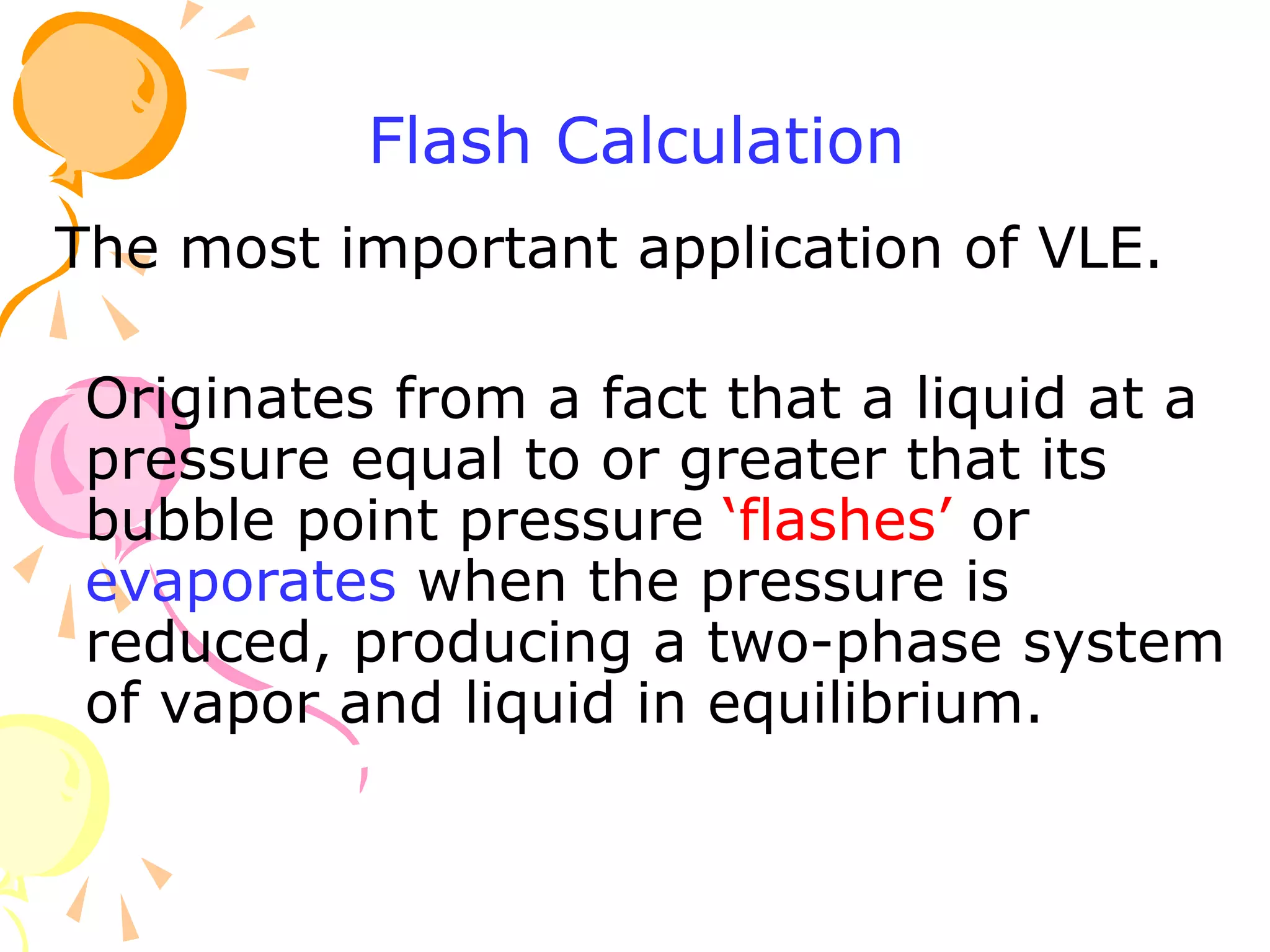 Flash Calculation
The most important application of VLE.
Originates from a fact that a liquid at a
pressure equal to or greater that its
bubble point pressure ‘flashes’ or
evaporates when the pressure is
reduced, producing a two-phase system
of vapor and liquid in equilibrium.
 