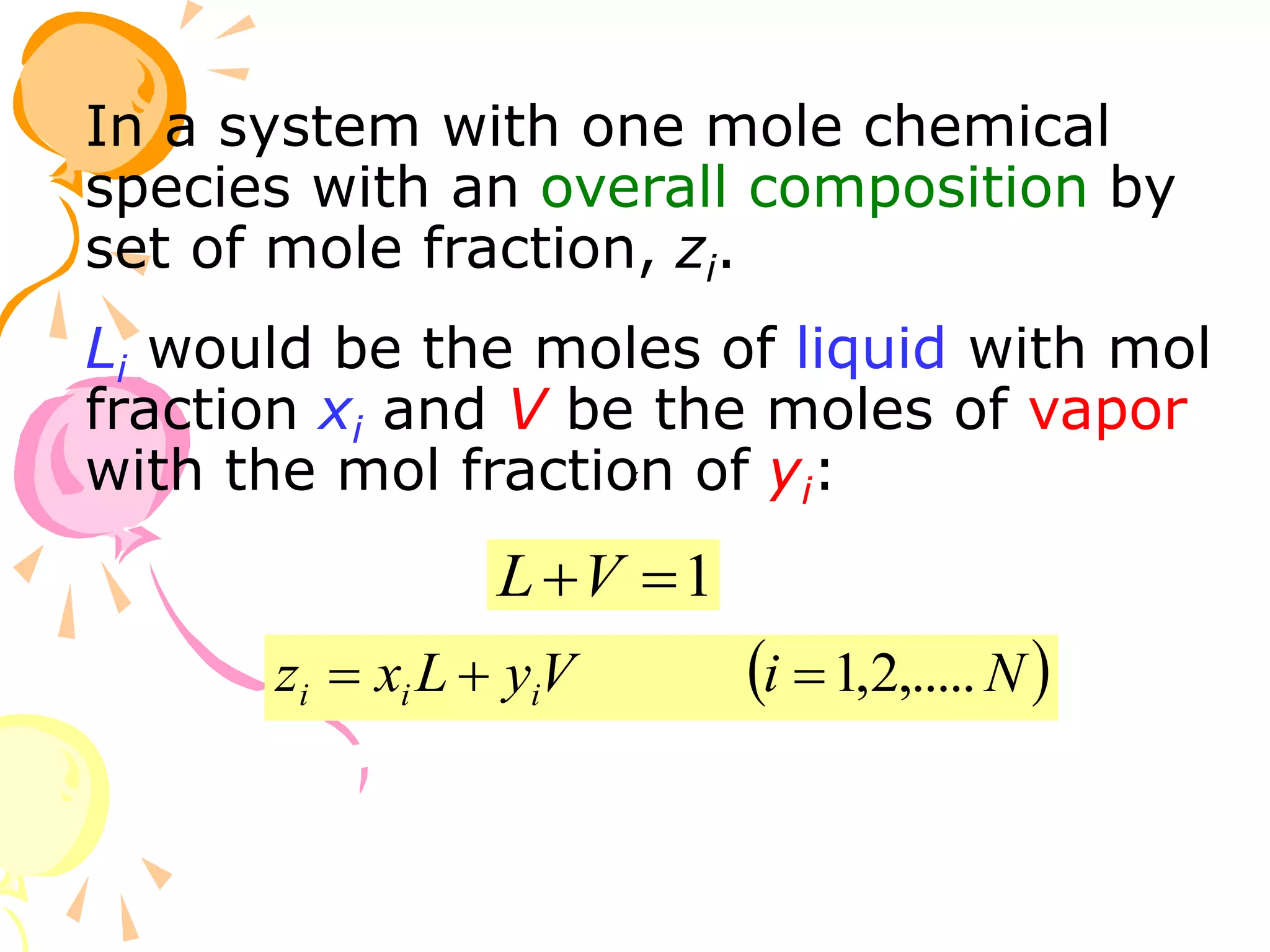 In a system with one mole chemical
species with an overall composition by
set of mole fraction, zi.
Li would be the moles of liquid with mol
fraction xi and V be the moles of vapor
with the mol fraction of yi:
1

V
L
z
 
N
i
V
y
L
x
z i
i
i ,.....
2
,
1



 