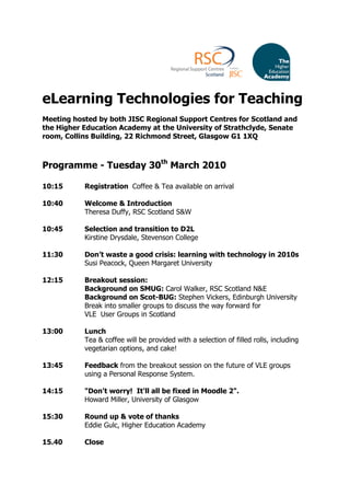 eLearning Technologies for Teaching
Meeting hosted by both JISC Regional Support Centres for Scotland and
the Higher Education Academy at the University of Strathclyde, Senate
room, Collins Building, 22 Richmond Street, Glasgow G1 1XQ



Programme - Tuesday 30th March 2010

10:15      Registration Coffee & Tea available on arrival

10:40      Welcome & Introduction
           Theresa Duffy, RSC Scotland S&W

10:45      Selection and transition to D2L
           Kirstine Drysdale, Stevenson College

11:30      Don’t waste a good crisis: learning with technology in 2010s
           Susi Peacock, Queen Margaret University

12:15      Breakout session:
           Background on SMUG: Carol Walker, RSC Scotland N&E
           Background on Scot-BUG: Stephen Vickers, Edinburgh University
           Break into smaller groups to discuss the way forward for
           VLE User Groups in Scotland

13:00      Lunch
           Tea & coffee will be provided with a selection of filled rolls, including
           vegetarian options, and cake!

13:45      Feedback from the breakout session on the future of VLE groups
           using a Personal Response System.

14:15      "Don't worry! It'll all be fixed in Moodle 2".
           Howard Miller, University of Glasgow

15:30      Round up & vote of thanks
           Eddie Gulc, Higher Education Academy

15.40      Close
 