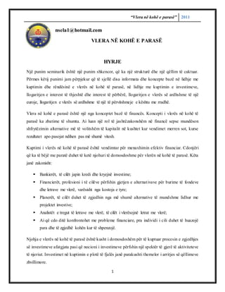 “Vlera në kohë e parasë” 2011
1
nsela1@hotmail.com
VLERA NË KOHË E PARASË
HYRJE
Një punim seminarik është një punim shkencor, që ka një strukturë dhe një qëllim të caktuar.
Përmes këtij punimi jam përpjekur që të sjellë disa informata dhe koncepte bazë në lidhje me
kuptimin dhe rëndësinë e vlerës në kohë të parasë, në lidhje me kuptimin e investimeve,
llogaritjen e interest të thjeshtë dhe interest të përbërë, llogaritjen e vlerës së ardhshme të një
euroje, llogaritjen e vlerës së ardhshme të një të përvitshmeje e kështu me rradhë.
Vlera në kohë e parasë është një nga konceptet bazë të financës. Koncepti i vlerës në kohë të
parasë ka zbatime të shumta. Ai luan një rol të jashtëzakonshëm në financë sepse mundëson
shfrytëzimin alternative më të volitshëm të kapitalit në kushtet kur vendimet merren sot, kurse
rezultatet apo pasojat ndihen pas më shumë vitesh.
Kuptimi i vlerës në kohë të parasë është vendimtar për menaxhimin efektiv financiar. Cdonjëri
që ka të bëjë me paratë duhet të ketë njohuri të domosdoshme për vlerën në kohë të parasë. Këta
janë zakonisht:
 Bankierët, të cilët japin kredi dhe kryejnë investime;
 Financierët, profesioni i të cilëve përfshin gjetjen e alternativave për burime të fondeve
dhe letrave me vlerë, varësisht nga kostoja e tyre;
 Planerët, të cilët duhet të zgjedhin nga më shumë alternative të mundshme lidhur me
projektet investive;
 Analistët e tregut të letrave me vlerë, të cilët i vlerësojnë letrat me vlerë;
 Ai që cdo ditë konfrontohet me probleme financiare, pra individi i cili duhet të huazojë
para dhe të zgjedhë kohën kur të shpenzojë.
Njohja e vlerës në kohë të parasë është kusht i domosdoshëm për të kuptuar procesin e zgjedhjes
së investimeve afatgjata pasi që nocioni i investimeve përfshin një spektër të gjerë të aktiviteteve
të njeriut. Investimet në kuptimin e plotë të fjalës janë parakushti themelor i arritjes së qëllimeve
zhvillimore.
 