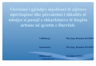 Vlerësimi i gjëndjes mjedisore të ujërave
sipërfaqësor dhe përcaktimi i shkallës së
ndotjes si pasojë e shkarkimeve të lëngëta
urbane në qytetin e Durrësit.
Udhëhoqi : Msc.Ing. Romina HASHO
Konsulent : Msc.Ing. Romina HASHO
Diplomanti : Klotilda GJOCI
TIRANË 2015
 