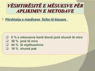 VËSHTIRËSITË E MËSUESVE PËR APLIKIMIN E METODAVE Përshtatja e mjediseve  fizike të klasave  0 % e mësuesve kanë thenë janë shumë të mira 38 %  janë të mira 44 %  të mjaftueshme  18 %  shumë pak  