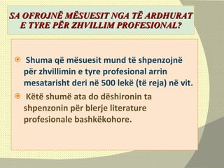 SA OFROJNË MËSUESIT NGA TË ARDHURAT E TYRE PËR ZHVILLIM PROFESIONAL? S hum a  që  mësuesit mund të shpenzojnë për zhvillimin e tyre profesional arrin   mesatarisht  deri në 500 lekë (të reja) në vit. Këtë shumë ata do dëshironin ta shpenzonin për   blerje literature profesionale bashkëkohore.  
