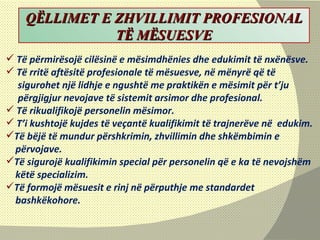 Të përmirësojë cilësinë e mësimdhënies dhe edukimit të nxënësve. Të rritë aftësitë profesionale të mësuesve, në mënyrë që të  sigurohet një lidhje e ngushtë me praktikën e mësimit për t’ju  përgjigjur nevojave të sistemit arsimor dhe profesional. Të rikualifikojë personelin mësimor. T’i kushtojë kujdes të veçantë kualifikimit të trajnerëve në  edukim. Të bëjë të mundur përshkrimin, zhvillimin dhe shkëmbimin e  përvojave. Të sigurojë kualifikimin special për personelin që e ka të nevojshëm këtë specializim. Të formojë mësuesit e rinj në përputhje me standardet  bashkëkohore. Q Ë LLIMET E ZHVILLIMIT PROFESIONAL T Ë  M Ë SUESVE 
