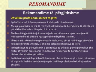 REKOMANDIME Rekomandime të  përgjithshm e Zhvillimi profesional duhet t ë  jet ë :   I përshtatur në lidhje me nevojat individuale të mësuesve . Me një planifikim  sa më të mirë të kualifikimeve të brendshme të shkollës si për ciklin fillor ashtu dhe për ciklin e lartë.  Me larmi të gjerë të trajnimeve të jashtme të bazuara sipas nevojave të mësuesve dhe të ofruara nga agjensi të ndryshme trajnimi. I bazuar në shkëmbim eksperiencash të shumta, për të nxënë nga përvoja e kolegëve brenda shkollës, si dhe me kolegët e shkollave të tjera.  I mbështetur në përkushtimin e drejtuesve të shkollës për të përkrahur dhe nxitur zhvillimin profesional të mësuesve në mënyrë të barabartë sipas cikleve dhe lëndëve përkatëse. I ndërtuar mbi një frymë bashkëpunuese dhe motivuese që u lejon mësuesve të shprehin lirshë m  nevojat e tyre për zhvillim profesional tek drejtuesit e shkollës . 