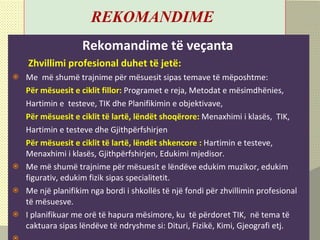 R EKOMANDIME   Rekomandime të veçanta     Zhvillimi profesional duhet t ë  jet ë : Me  më shumë trajnime për mësuesit sipas temave të mëposhtme: Për mësuesit e ciklit fillor:   Programet e reja, Metodat e mësimdhënies, Hartimin e  testeve,   TIK dhe Planifikimin e objektivave,  Për mësuesit e ciklit të lartë, lëndët shoqërore:  Menaxhimi i klasës,  TIK,  Hartimin e   testeve dhe Gjithpërfshirjen  Për mësuesit e ciklit të lartë, lëndët shkencore :  Hartimin e testeve,  Menaxhimi i klasës, Gjithpërfshirjen, Edukimi mjedisor. Me më shumë trajnime për mësuesit e lëndëve edukim muzikor, edukim figurativ, edukim fizik sipas specialitetit. Me një planifikim nga bordi i shkollës të një fondi për zhvillimin profesional të mësuesve. I planifikuar me orë të hapura mësimore, ku  të përdoret TIK,  në tema të caktuara sipas lëndëve të ndryshme si: Dituri, Fizikë, Kimi, Gjeografi etj.   