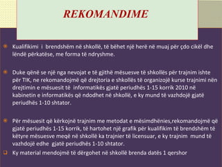 Rekomandime kohore Kualifikimi  i  brendshëm në shkollë,   të bëhet një herë në muaj për çdo cikël dhe lëndë përkatëse, me forma të ndryshme. Duke qënë se një nga nevojat e të gjithë mësuesve të shkollës për trajnim ishte  për TIK ,  ne rekomandojmë që drejtoria e shkollës të organizojë kurse trajnimi nën drejtimin e mësuesit të  informatikës gjatë periudhës 1-15 korrik 2010 në kabinetin e informatikës që ndodhet në shkollë, e ky mund të vazhdojë gjatë periudhës 1-10 s h tator. Për mësuesit që kërkojnë trajnim me metodat e   mësimdhënies,rekomandojmë që gjatë periudhës 1-15 korrik, të hartohet një grafik për kualifikim të brendshëm të këtyre mësuesve meqë në shkollë ka trajnier të li c ensuar, e ky trajnim  mund të vazhdojë edhe  gjatë periudhës 1-10 shtator. Ky material mendojm ë  t ë  d ë rgohet n ë  shkoll ë  brenda dat ë s 1 qershor   R EKOMANDIME   