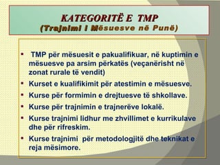   KATEGORITË E  TMP (Trajnimi i M ësuesve në Punë) TMP për mësuesit e pakualifikuar, në kuptimin e mësuesve pa arsim përkatës (veçanërisht në zonat rurale të vendit)  Kurset e kualifikimit për atestimin e mësuesve. Kurse për formimin e drejtuesve të shkollave. Kurse për trajnimin e trajnerëve lokalë. Kurse trajnimi lidhur me zhvillimet e kurrikulave dhe për rifreskim. Kurse trajnimi  për metodologjitë dhe teknikat e reja mësimore. 