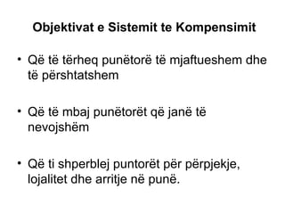 Objektivat e Sistemit te Kompensimit Që të tërheq punëtorë të mjaftueshem dhe të përshtatshem Që të mbaj punëtorët që janë të nevojshëm  Që ti shperblej puntorët për përpjekje, lojalitet dhe arritje në punë. 
